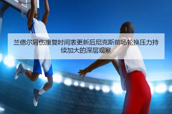 兰德尔肩伤康复时间表更新后尼克斯前场轮换压力持续加大的深层观察