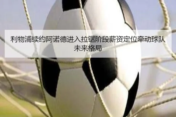 利物浦续约阿诺德进入拉锯阶段薪资定位牵动球队未来格局