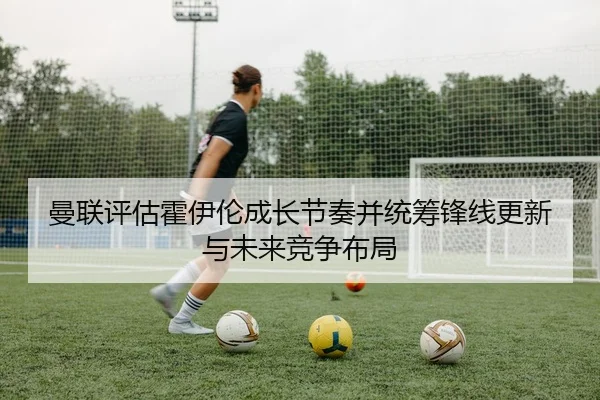 曼联评估霍伊伦成长节奏并统筹锋线更新与未来竞争布局