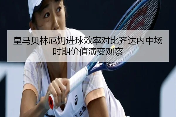 皇马贝林厄姆进球效率对比齐达内中场时期价值演变观察