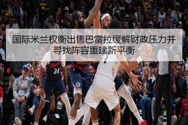 国际米兰权衡出售巴雷拉缓解财政压力并寻找阵容重建新平衡