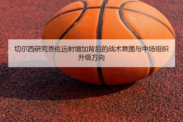 切尔西研究恩佐远射增加背后的战术意图与中场组织升级方向
