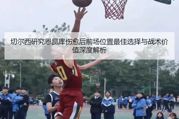 切尔西研究恩昆库伤愈后前场位置最佳选择与战术价值深度解析