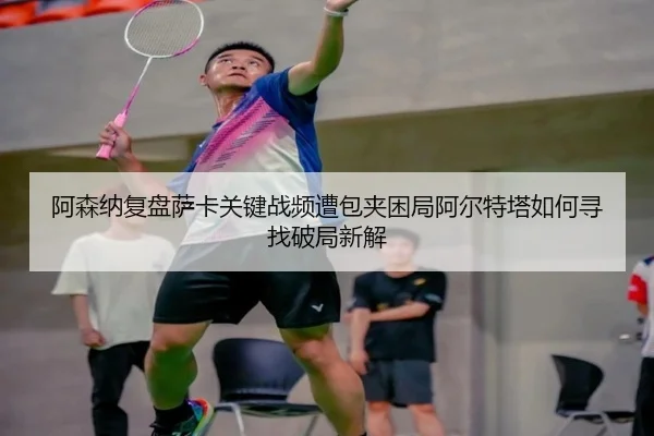 阿森纳复盘萨卡关键战频遭包夹困局阿尔特塔如何寻找破局新解