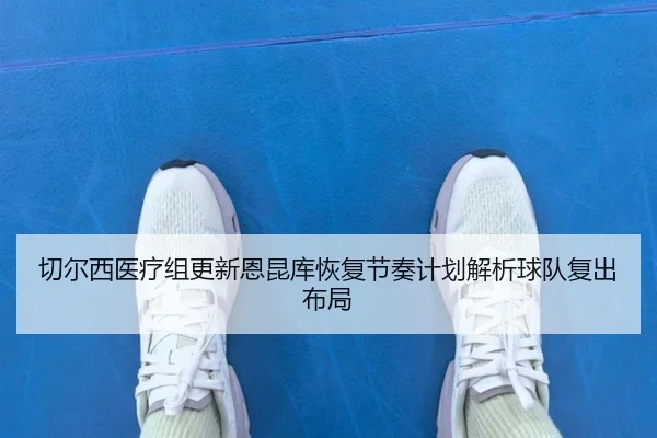 切尔西医疗组更新恩昆库恢复节奏计划解析球队复出布局