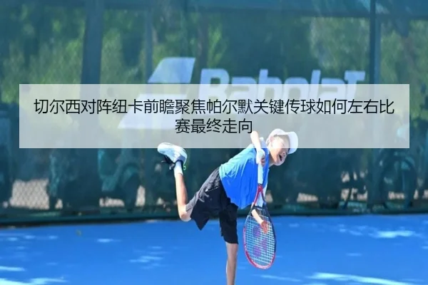切尔西对阵纽卡前瞻聚焦帕尔默关键传球如何左右比赛最终走向